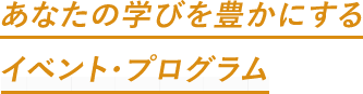 あなたの学びを豊かにするイベント・プログラム